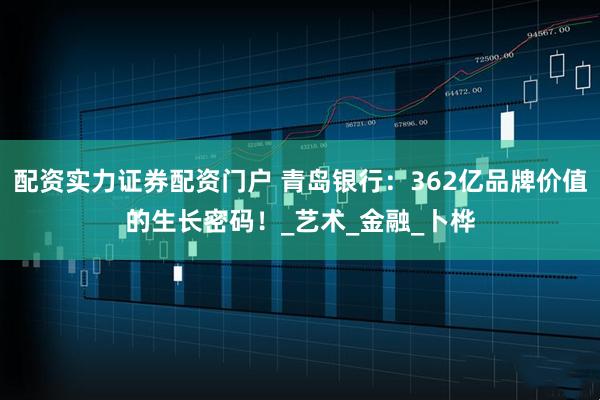配资实力证券配资门户 青岛银行：362亿品牌价值的生长密码！_艺术_金融_卜桦