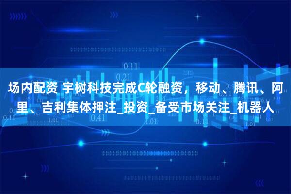 场内配资 宇树科技完成C轮融资，移动、腾讯、阿里、吉利集体押注_投资_备受市场关注_机器人