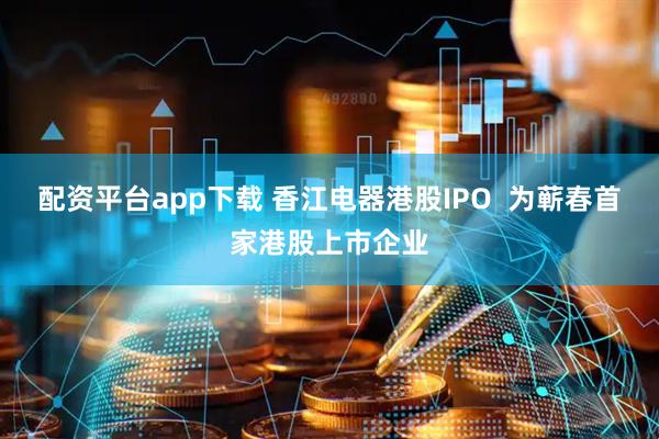配资平台app下载 香江电器港股IPO  为蕲春首家港股上市企业