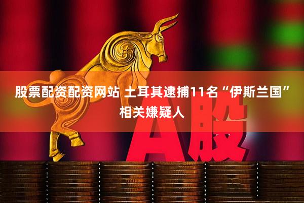 股票配资配资网站 土耳其逮捕11名“伊斯兰国”相关嫌疑人