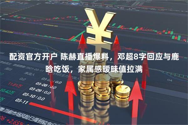 配资官方开户 陈赫直播爆料，邓超8字回应与鹿晗吃饭，家属感暧昧值拉满