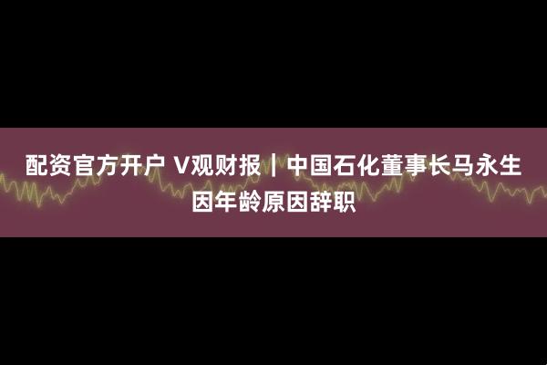 配资官方开户 V观财报｜中国石化董事长马永生因年龄原因辞职