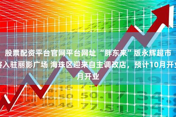 股票配资平台官网平台网址 “胖东来”版永辉超市将入驻丽影广场 海珠区迎来自主调改店，预计10月开业