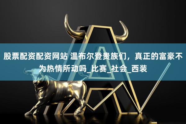 股票配资配资网站 温布尔登贵族们，真正的富豪不为热情所动吗_比赛_社会_西装