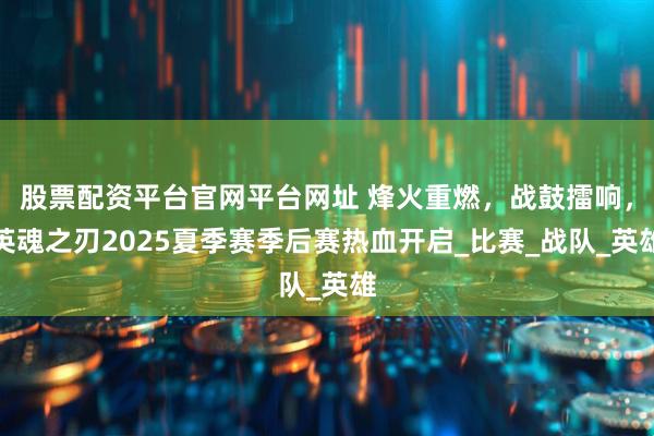 股票配资平台官网平台网址 烽火重燃，战鼓擂响，英魂之刃2025夏季赛季后赛热血开启_比赛_战队_英雄