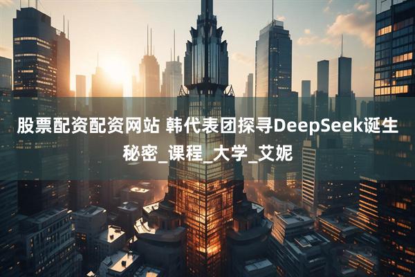 股票配资配资网站 韩代表团探寻DeepSeek诞生秘密_课程_大学_艾妮