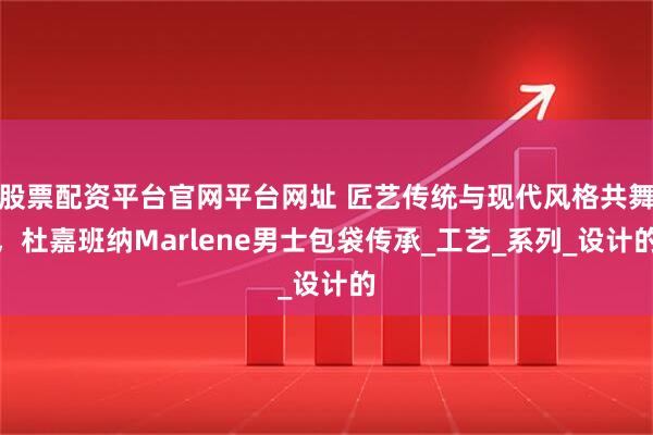 股票配资平台官网平台网址 匠艺传统与现代风格共舞，杜嘉班纳Marlene男士包袋传承_工艺_系列_设计的