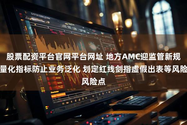 股票配资平台官网平台网址 地方AMC迎监管新规：量化指标防止业务泛化 划定红线剑指虚假出表等风险点