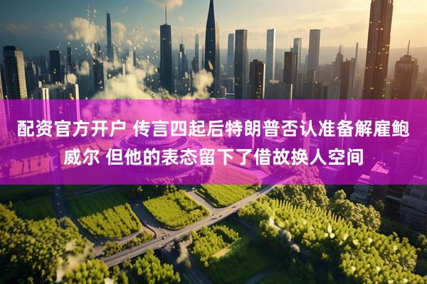 配资官方开户 传言四起后特朗普否认准备解雇鲍威尔 但他的表态留下了借故换人空间