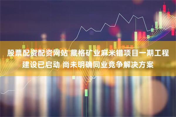 股票配资配资网站 藏格矿业麻米错项目一期工程建设已启动 尚未明确同业竞争解决方案