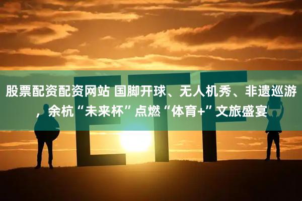股票配资配资网站 国脚开球、无人机秀、非遗巡游，余杭“未来杯”点燃“体育+”文旅盛宴