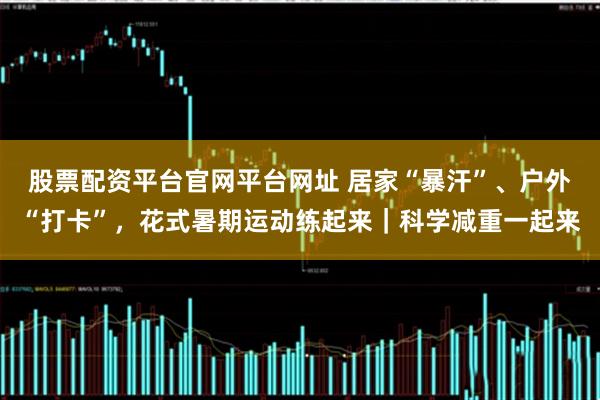 股票配资平台官网平台网址 居家“暴汗”、户外“打卡”，花式暑期运动练起来｜科学减重一起来