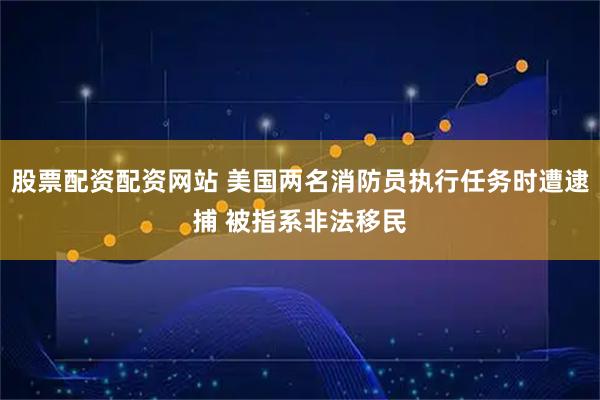 股票配资配资网站 美国两名消防员执行任务时遭逮捕 被指系非法移民