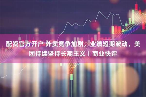 配资官方开户 外卖竞争加剧，业绩短期波动，美团持续坚持长期主义丨商业快评