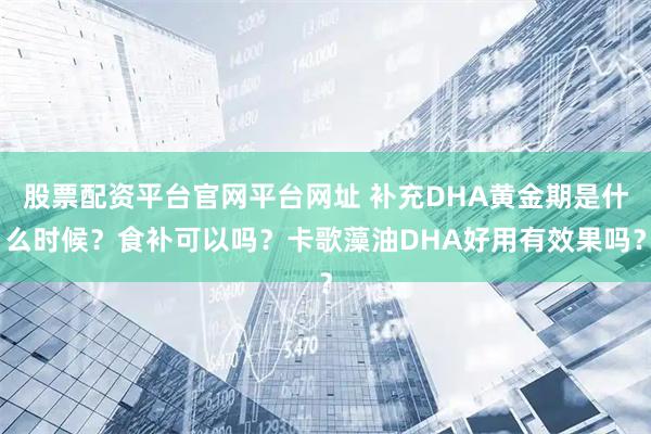 股票配资平台官网平台网址 补充DHA黄金期是什么时候？食补可以吗？卡歌藻油DHA好用有效果吗？