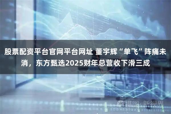 股票配资平台官网平台网址 董宇辉“单飞”阵痛未消，东方甄选2025财年总营收下滑三成