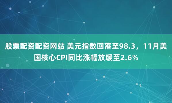 股票配资配资网站 美元指数回落至98.3，11月美国核心CPI同比涨幅放缓至2.6%