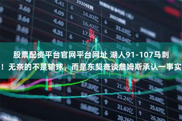 股票配资平台官网平台网址 湖人91-107马刺！无奈的不是输球，而是东契奇谈詹姆斯承认一事实