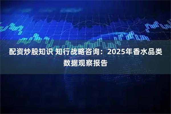 配资炒股知识 知行战略咨询：2025年香水品类数据观察报告